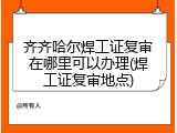 齐齐哈尔焊工证复审在哪里可以办理(焊工证复审地点)
