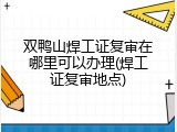 双鸭山焊工证复审在哪里可以办理(焊工证复审地点)