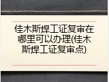 佳木斯焊工证复审在哪里可以办理(佳木斯焊工证复审点)