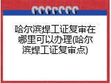 哈尔滨焊工证复审在哪里可以办理(哈尔滨焊工证复审点)