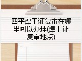 四平焊工证复审在哪里可以办理(焊工证复审地点)