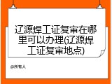 辽源焊工证复审在哪里可以办理(辽源焊工证复审地点)