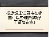 松原焊工证复审在哪里可以办理(松原焊工证复审点)