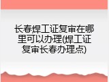 长春焊工证复审在哪里可以办理(焊工证复审长春办理点)
