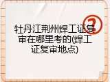 牡丹江荆州焊工证复审在哪里考的(焊工证复审地点)