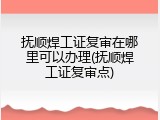 抚顺焊工证复审在哪里可以办理(抚顺焊工证复审点)