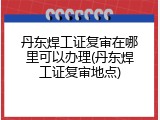丹东焊工证复审在哪里可以办理(丹东焊工证复审地点)