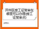 开州区焊工证复审在哪里可以办理(焊工证复审点)