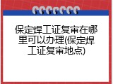 保定焊工证复审在哪里可以办理(保定焊工证复审地点)