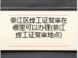 綦江区焊工证复审在哪里可以办理(綦江焊工证复审地点)