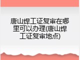 唐山焊工证复审在哪里可以办理(唐山焊工证复审地点)