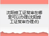 沈阳焊工证复审在哪里可以办理(沈阳焊工证复审办理点)