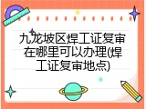 九龙坡区焊工证复审在哪里可以办理(焊工证复审地点)