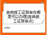 宜宾焊工证复审在哪里可以办理(宜宾焊工证复审点)