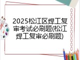 2025松江区焊工复审考试必刷题(松江焊工复审必刷题)