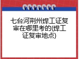 七台河荆州焊工证复审在哪里考的(焊工证复审地点)