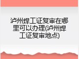 泸州焊工证复审在哪里可以办理(泸州焊工证复审地点)