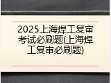 2025上海焊工复审考试必刷题(上海焊工复审必刷题)