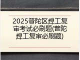 2025普陀区焊工复审考试必刷题(普陀焊工复审必刷题)