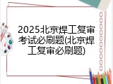 2025北京焊工复审考试必刷题(北京焊工复审必刷题)