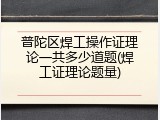 普陀区焊工操作证理论一共多少道题(焊工证理论题量)
