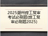2025潮州焊工复审考试必刷题(焊工复审必刷题2025)