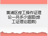 黄浦区焊工操作证理论一共多少道题(焊工证理论题数)