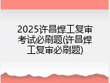 2025许昌焊工复审考试必刷题(许昌焊工复审必刷题)