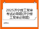 2025济宁焊工复审考试必刷题(济宁焊工复审必刷题)
