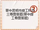晋中昆明市焊工科目三看图答题(晋中焊工看图答题)