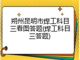 朔州昆明市焊工科目三看图答题(焊工科目三答题)