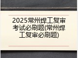 2025常州焊工复审考试必刷题(常州焊工复审必刷题)