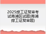2025焊工证复审考试青浦区试题(青浦焊工证复审题)