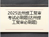 2025达州焊工复审考试必刷题(达州焊工复审必刷题)