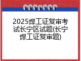 2025焊工证复审考试长宁区试题(长宁焊工证复审题)