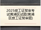 2025焊工证复审考试黄浦区试题(黄浦区焊工证复审题)