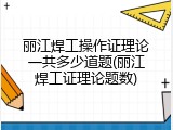 丽江焊工操作证理论一共多少道题(丽江焊工证理论题数)
