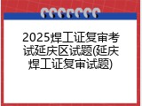 2025焊工证复审考试延庆区试题(延庆焊工证复审试题)