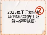 2025焊工证复审考试伊犁试题(焊工证复审伊犁试题)