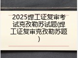 2025焊工证复审考试克孜勒苏试题(焊工证复审克孜勒苏题)