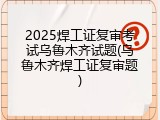 2025焊工证复审考试乌鲁木齐试题(乌鲁木齐焊工证复审题)