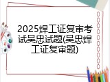 2025焊工证复审考试吴忠试题(吴忠焊工证复审题)