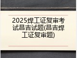 2025焊工证复审考试昌吉试题(昌吉焊工证复审题)