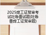 2025焊工证复审考试吐鲁番试题(吐鲁番焊工证复审题)