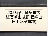 2025焊工证复审考试石嘴山试题(石嘴山焊工证复审题)