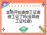 金昌开始查焊工证查焊工证了吗(金昌焊工证检查)