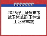 2025焊工证复审考试玉林试题(玉林焊工证复审题)