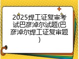 2025焊工证复审考试巴彦淖尔试题(巴彦淖尔焊工证复审题)