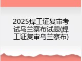 2025焊工证复审考试乌兰察布试题(焊工证复审乌兰察布)