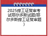 2025焊工证复审考试鄂尔多斯试题(鄂尔多斯焊工证复审题)